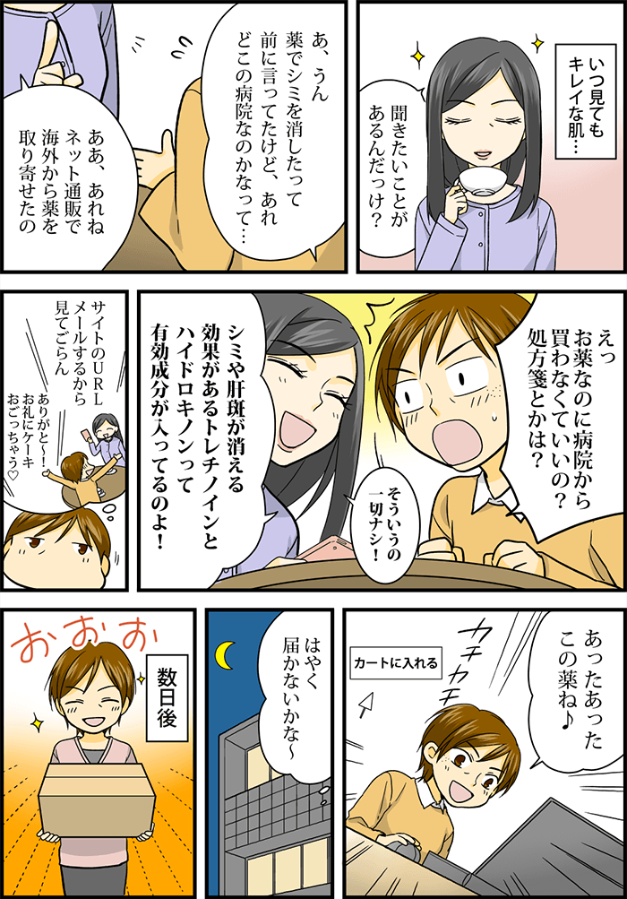 友人まりを見て(いつ見てもキレイな肌・・・)と主人公。早速「前に言ってた薬をシミ消したって言ってたけどどこの病院なのかなって・・・」と聞くと「ネット通販で海外から取り寄せたの」と、まりがいう。「病院から買わなくていいの?処方箋は?」と驚く主人公に対し、まりは「一切無し!」「シミや肝班に効果があるトレチノインとハイドロキノンが入ってるよ」とそのサイトのURLをメールに送ってくれた。自宅にて早速PCで調べてみる主人公、「あったあった、この薬ね!」と教えていただいた薬を早速購入し「早く届かないかなぁ」と心の中で思った。数日後主人公のもとに荷物が届く。