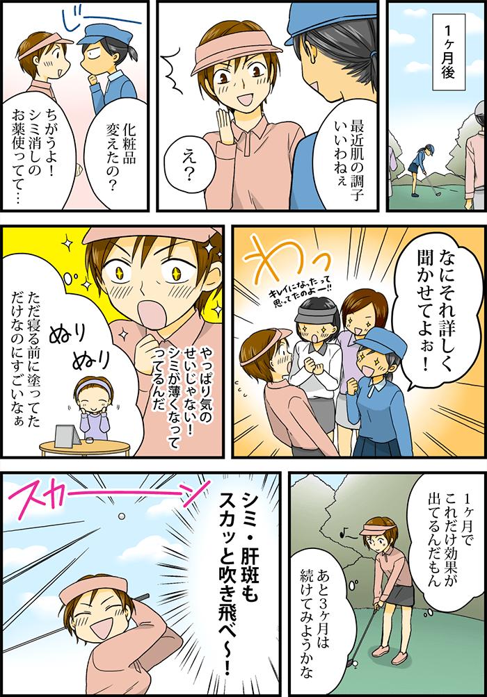 薬が届いてから一ヵ月後、ゴルフ場にて。「最近肌の調子いいわねぇ」「化粧品変えたの?」と聞かれ、「シミ消しのお薬つかってて」と話すと、とたんに目を輝かせて「詳しく聞かせて!」と集まる友人たち。「やっぱりシミが薄くなってるのは気のせいじゃないんだ」「ただ寝る前に塗ってただけなのに」と、薬の効果を改めて実感する主人公。その結果に対し「あと3ヶ月は続けてみようかな」とうきうきに、そして「シミ・肝班もスカッと吹っ飛べ~!」と思いと共にスイングをした主人公だった。