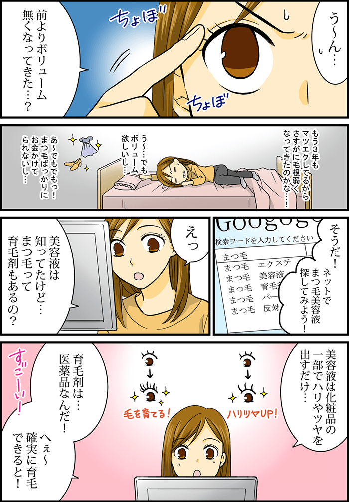 「うーん・・・」「前よりボリューム無くなってきた・・・?」まつ毛に触れながら独り言を言う女性。もう3年もマツエクしてるからさすがに毛根弱くなってきたのかな・・・!う~・・・でもボリューム欲しいし・・・あ~でもでもっ!まつ毛ばっかりにお金かけてられないし・・・と部屋でひとり悩む。「そうだ!ネットでまつ毛美容液探してみよう!」そう言ってタブレットPCでネット検索。「えっ」「美容液は知ってたけど・・・まつ毛って育毛剤もあるの?」「美容液は化粧品の一部でハリやツヤを出すだけ・・・」「育毛剤は・・・医薬品なんだ!へぇ~確実に育毛できると!」すごーい!と感心。
