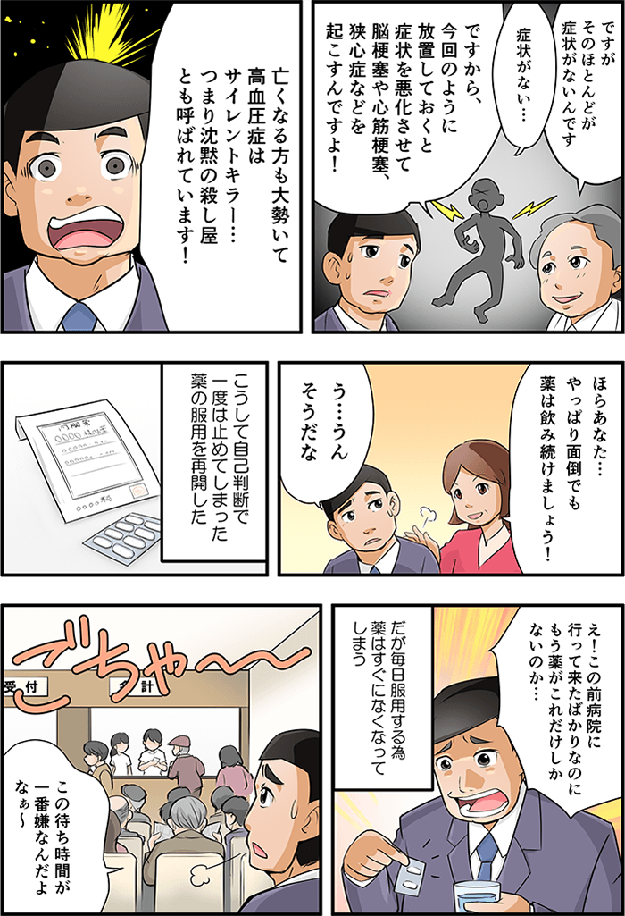 そして高血圧症はほとんど症状が無く、放置することによって脳梗塞や心筋梗塞、狭心症などを起こす沈黙の殺し屋「サイレントキラー」と呼ばれていることを告げられ、ひどく衝撃受ける男性に「ほらあなた・・・やっぱり面倒でも薬は飲み続けましょう!」と肩をかるく叩く男性の妻。これには「う・・・うん、そうだな」と、再度自己判断でやめた薬を服用し始めてた。だが、「もう薬がこれだけしかないのか・・・」と毎日の服用により、たちまち無くなる薬に肩を落とす。病院に罹るが、混雑した病院に「この待ち時間が、一番嫌なんだよなぁ」とため息をつく。