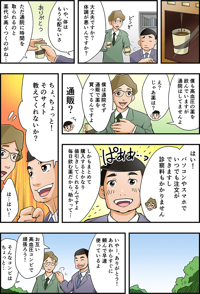 男性の職場にて。部下に「大丈夫ですか?調子が悪いんですか?」と男性にコーヒーを差し出される。「身体は心配ないさ、ただ病院での待ち時間と薬代が高くつくんだ」と伝えると、「僕も高血圧の薬を飲んでいますが、通院はしてないですよ」と言われ、「じゃあ薬は?」と疑問を持つ男性。「僕は通院せず通販で薬を買ってるんですよ、パソコンやスマホでいつでも注文が出来ますし診察料がかからない」「まとめ買いで値引きしてくれる」と通販での利点を教えてもらい「ちょ、ちょっとそのサイト教えてくれないか?」と興味をしめす主人公。後日「あれからすぐに頼んで早速使っているよ、お互い高血圧コンビでがんばろう」と部下の方を叩く。「そんなコンビはちょっと・・・」と引き気味で答える部下であった。