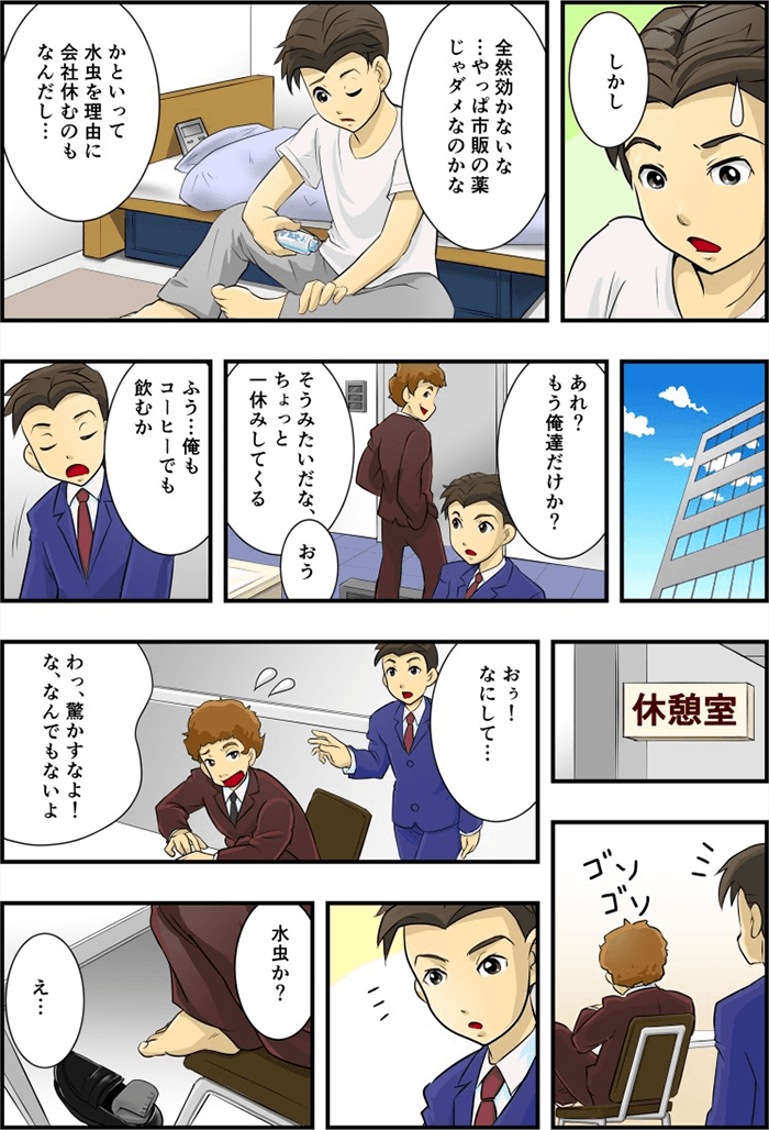 主人公「市販薬じゃ駄目なのかな」「水虫で会社を休むのも・・・」と自身の水虫に悩んでいた。翌日、病院にいかず、出勤した主人公は休憩室で何かゴソゴソとしている同僚に声をかける。「驚かすなよ!な、なんでもないよ」と慌てて何かを隠すそぶりをしたが、主人公は同僚も水虫である事に気がつく。