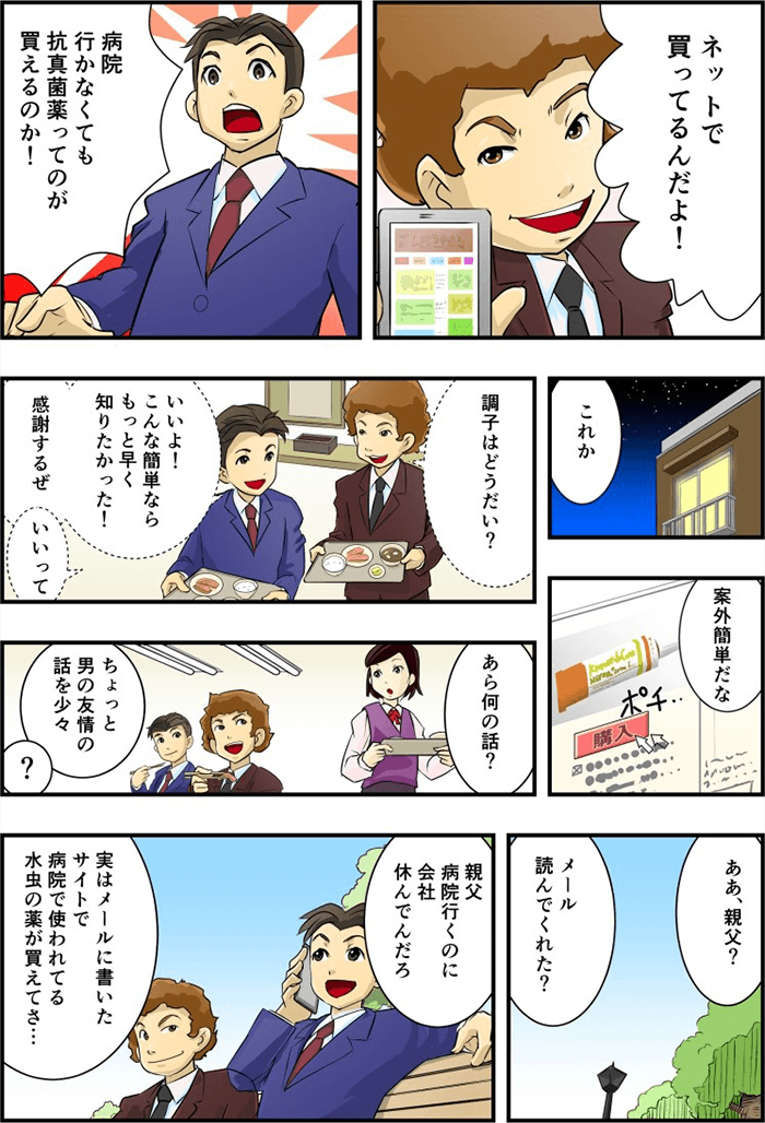 同僚は「ネットで買ってるんだよ!」と告白、「病院行かなくても抗真菌薬ってのが買えるのか!」驚く主人公。その後自宅にかえりインターネットで早速抗真菌薬を購入する。後日同僚と「調子はどうだい?」「いいよ!こんな簡単なら早く知りたかった、感謝する」と一言。主人公は父親に連絡し「実はメールにかいた使途で病院で使われてる水虫の薬が買えてさ・・・」と進めた。