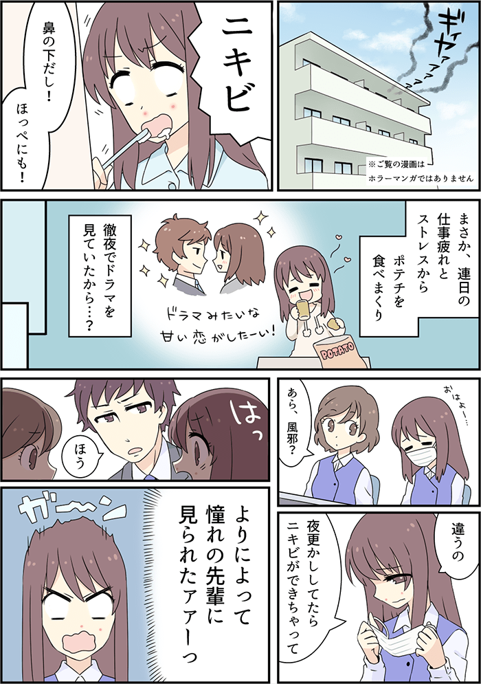 仕事の疲れやストレスからお菓子を食べ、連日徹夜でドラマを見ていた主人公の女性。朝起きてみると鼻の下とほっぴたにニキビができてしまっていた。ニキビを隠すためマスクをつけて会社に行くが、マスク姿の彼女をみた同僚から「風邪?」と心配される。同僚の彼女に恥ずかしながらマスクをはずしニキビができてしまったことを打ち明ける。しかし、タイミング悪く憧れの先輩に見られてしまう。