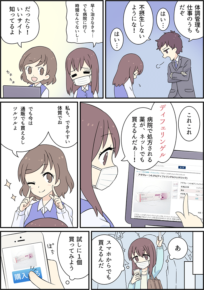 ニキビ顔を憧れの先輩に見られてしまった主人公は更に「体調管理も仕事のうち」と注意を受けて、気持ちいが更に沈んでしまう。「早く治したい」という気持ちが強まるなか、病院へ行っている時間がないと悩む彼女に同僚から「いいサイト」があるとネットで購入できる薬の通販サイトにて「ディフェリンゲル」という薬がおすすめと紹介する。主人公は帰りの電車の中で携帯電話を片手に紹介されたサイトから試しに1個購入してみることにする。