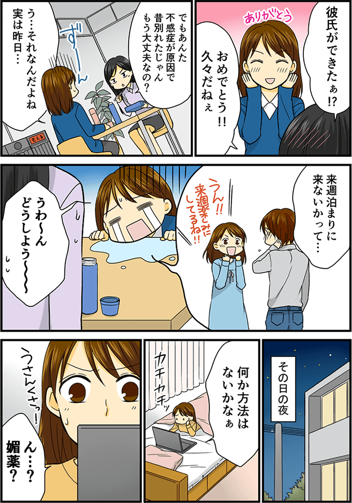 会社で同僚でもあり友人とランチ中の女性。「彼氏ができたの、おめでとう!!」「ありがとう!!」「でも昔たしか不感症で別れたよね?もう大丈夫なの?」「実は彼氏が来週家に来ないかって誘われちゃって…どうしよー」と泣き崩れる女性。その日の夜、何か方法はないかとパソコンを見ていたら、「ん?媚薬?」何かうさんくさいと感じた女性。