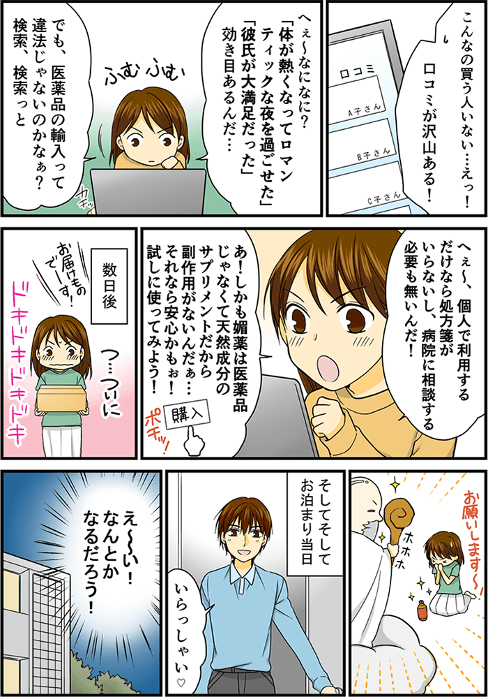 「こんなの買う人いないよって…えっ口コミが沢山ある!」と驚いた女性。「彼氏が大満足だった…効き目があるんだ」「でも医薬品の輸入って違法じゃないのかな?」と検索する女性。「個人で利用するだけなら処方箋もいらないし、病院にそうだんする必要がないんだ」「しかも媚薬は医薬品じゃなくて、天然成分のサプリだから副作用もないんだぁ」早速注文ボタンを押す女性。数日後、宅配便が届き、彼氏のお泊り前に神頼みをする女性。そしてお泊り当日「いらっしゃい」と彼氏。「え~~い!なんとかなるだろう!」と腹をくくった女性。