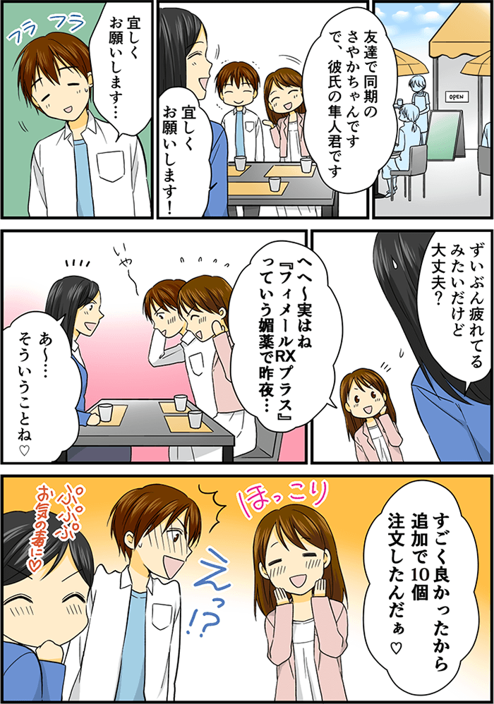 とある日、女性、彼氏、女性の友人の3人がカフェの店内で話している。「友達で同期のさやかちゃんです、で彼氏の隼人君です」「宜しくお願いします」「宜しくお願いします…」少しふらついている彼氏。「ずいぶん疲れてるみたいだけど大丈夫?」と友人。「実はねフィメールRXプラスっていう媚薬で昨夜…」「あ~そういうことね」と事情を理解した友人。「すごく良かったから追加で10個注文したんだぁ」とほっこりした顔で話す女性。「えっ!?」彼氏は恥ずかしそうな顔をし、それを見て友人は「ぷぷぷ、お気の毒に」と笑っていた。