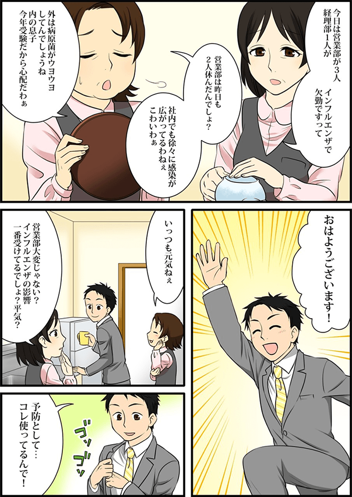 「今日は営業部で3人、経理部で1人がインフルエンザで欠勤」「昨日も2人休んでるでしょ」と社内に広がるインフルエンザの感染を心配する事務のおばちゃん達。そこに「おはようございます!」と元気いっぱいの挨拶で現れたのはインフルエンザの影響を一番受けている営業部の主人公の男性でした。事務のおばちゃん達はいつも元気な彼に「インフルエンザの影響はないの?」と伺うと彼はちゃんと予防をしているとスーツのポケットに手を入れる。