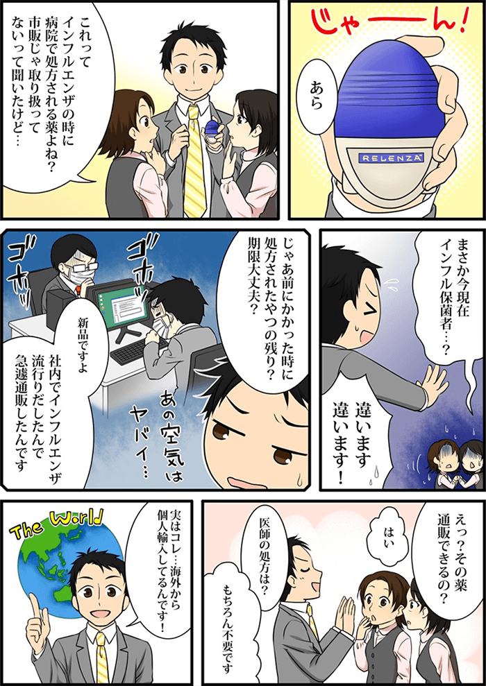 主人公がスーツのポケットから取り出したのは病院でも処方されている「リレンザ」という薬。しかし市販では販売していなく、事務のおばちゃん達は「インフル保菌者?」それとも「昔に処方された薬の残り?薬の期限は大丈夫?」などと心配する。主人公は「新品です」と胸をはりいうと事務のおばちゃん達に個人輸入で医師の処方を必要とせず世界から薬が取寄せることができることを説明する。