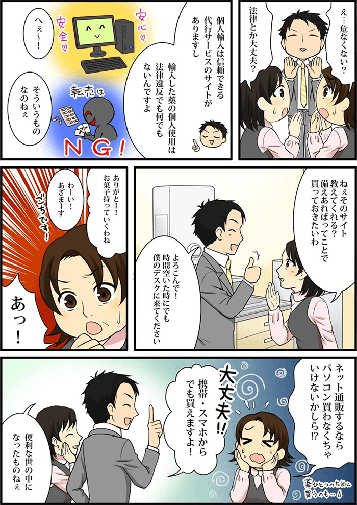 おばちゃん達は薬の個人輸入に対し「法律違反ではないか?」「危険ではないか?」と心配するが、個人輸入は「信頼できる代行サービスのサイトで安全に購入でき、個人使用の場合は法律も違反していない」ことを説明する。それを聞いて安心したおばちゃんは「備えあれば」ということでその通販サイトを紹介してほしいという。主人公は「喜んで紹介しますよ」というと、もう一人のおばちゃんが「ネット通販するならパソコンを買わなきゃ」と焦りだし、主人公は「携帯やスマホからでも購入できる」ことを教えてあげる。