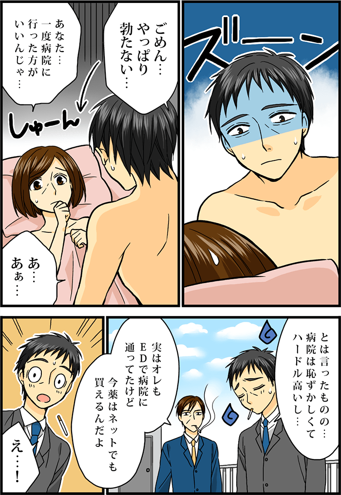 ED(勃起不全)で性行為に失敗する男性。「ごめん…やっぱり勃たたない…」「あなた…一度病院に行った方がいいんじゃ…」「あぁ…」その日のことを会社の同僚に相談する男性。「とは言ったものの…病院は恥ずかしくてハードル高いし…」すると同僚から思いもかけぬ返事が飛び出す。「実はオレもEDで病院に通ってたけど今、薬はネットでも買えるんだよ」「え…!」驚く男性。