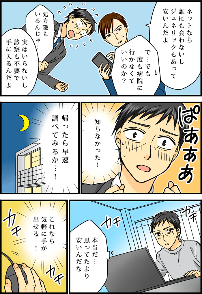 同僚がスマートフォンを片手に通販サイトを見せながら説明する。「ネットなら誰にも会わないしジェネリックもあって安いんだよ」そう聞いて少し不安を抱く男性「で…でも一度も病院に行かなくていいのか?」「処方箋もいるんじゃ…」その質問に対し同僚はこう答える「実はいらないし診察も不要で手に入るんだよ」これを聞いて希望に胸を躍らせる男性は、その夜、早速自宅のパソコンで通販サイトを調べてみる。「本当だ…思ってたより安いんだな」「これなら気軽に手が出せる…!」マウスを操作し、注文をしてみる。