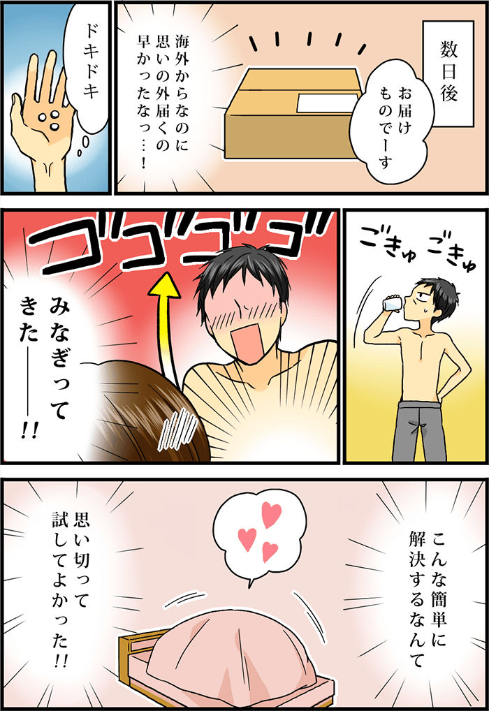 数日後、「お届けものでーす」注文の品が宅配便で自宅に届く。「海外からなのに思いのほか届くの早かったな」ドキドキしながら早速ED治療薬を服用する男性。その夜、みなぎる性欲。無事に恋人との性行為に成功。「こんな簡単に解決するなんて、思い切って試してよかった!」と歓喜の気持ちに満たされる男性であった。