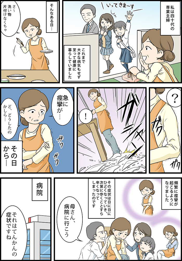 私は40代の専業主婦、これまでに大きな病気もせずいたって健康に暮らしていました。そんなある日…主人公「急に痙攣が…どうしたのかしら」その日から頻繁に痙攣が起こるようになりました。その症状は日に日にひどくなっていき、次第に歩くことすら辛くなってしまったのです。旦那「母さん病院行こう!」病院の先生「それはてんかんの症状ですね」