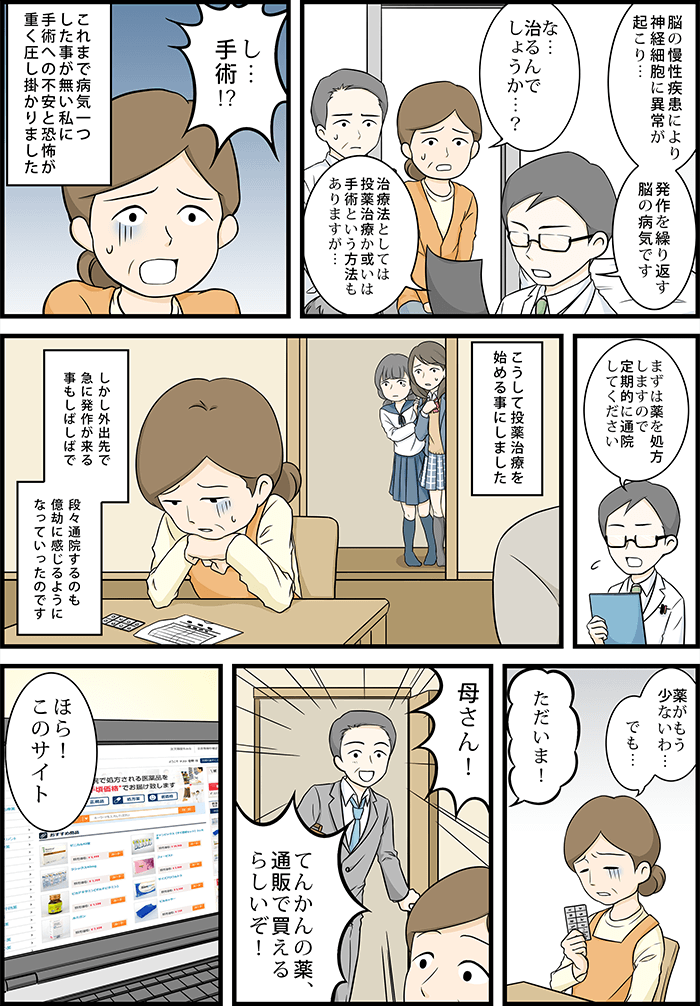 病院の先生「脳の慢性疾患により神経細胞に異常が起こり発作を繰り返す脳の病気です。治療法としては投薬治療か或いは手術という方法もありますが…」これまで病気一つした事が無い私に手術への不安と恐怖が重く圧し掛かりました。こうして投薬治療を始めることになったのですが外出先で急に発作が来ることもしばしばで段々通院するのも億劫に感じるようになっていったのです。旦那「母さん!てんかんの薬、通販で買えるらしいぞ!」