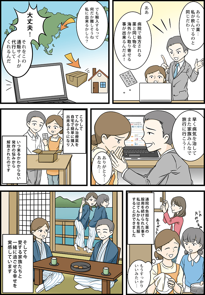 主人公「あら、この薬私が飲んでるのと同じだわ!」旦那「ああ、病院で処方される薬と同じ物を海外から取り寄せる事が出来るんだよ!早く病気を治してまた家族みんなで旅行に行こう!」主人公「ありがとう…あなた…」こうしててんかん治療薬を自宅で簡単に購入できるようになり通院の負担なく薬の服用を続けられたことで私はてんかんを克服することができました。そして今愛する家族たちと一緒に過ごせる幸せを実感しています。