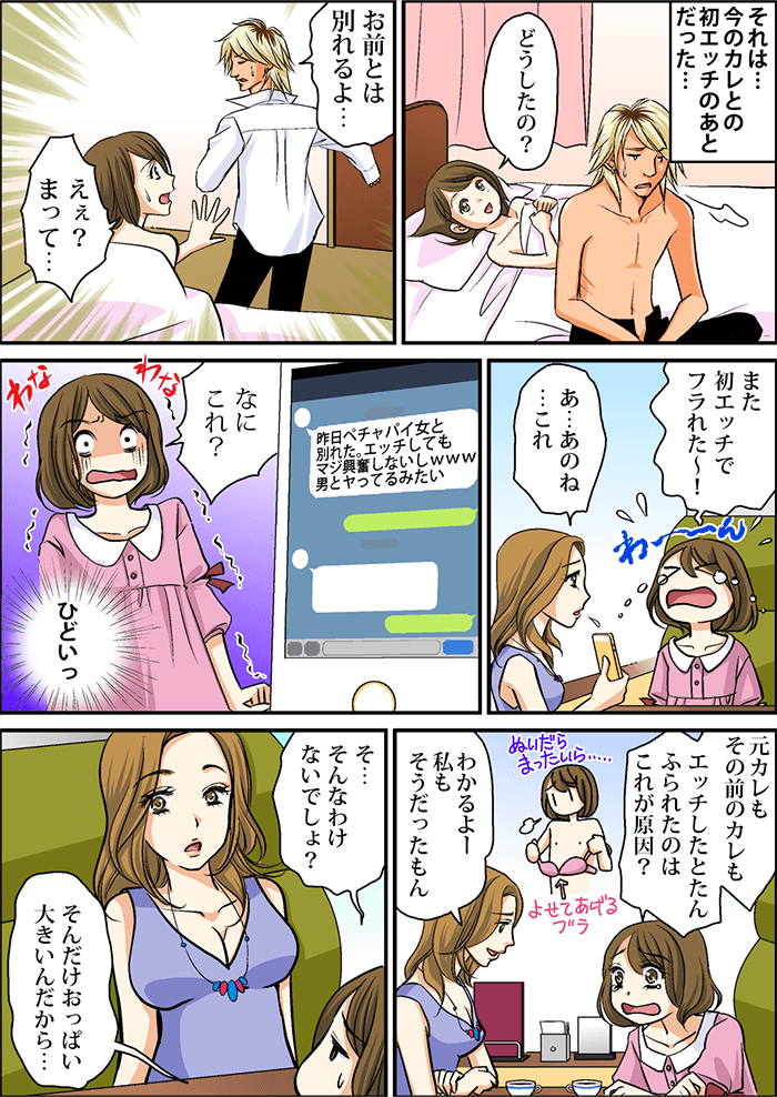今のカレとの初エッチのあと、彼氏「お前とは別れるよ…」主人公「えぇ?まって…」その後友人と会い、主人公「また初エッチでフラれた~!元カレもその前のカレもエッチしたとたんフラれたのはおっぱい小さいのが原因?」友人「わかるよー私もそうだったもん」主人公「そんなわけないでしょ?そんだけおっぱい大きいんだから…」