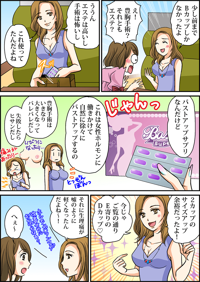 友人「少し前までBカップしかなかったよ」主人公「え!豊胸手術?それともエステ?」友人「ううんエステは高いし手術は怖いしこれ使ってたんだよね、バストアップサプリなんだけど、これは女性ホルモンに働きかけて自然に徐々にバストアップするの2カップのサイズアップ余裕だったよ!今じゃご覧の通りE寄りのDカップ。それに生理痛が嘘のように軽くなったんだよね~」