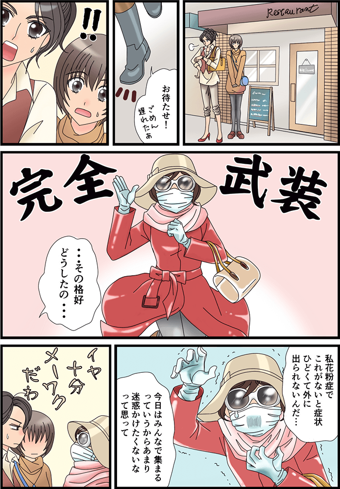 とあるレストラン前で誰かを待っている女性2人。「お待たせ!ごめん遅れたぁ」「その格好どうしたの…」完全武装で来た一人の女性に驚いた女性2人。「私花粉症でこれがないと症状がひどくて外に出られないんだ…」「今日はみんなで集まるっていうからあまり迷惑かけたくないなって思って」そう言う女性の姿を見てイヤ、十分メーワクだわと思う2人だった。