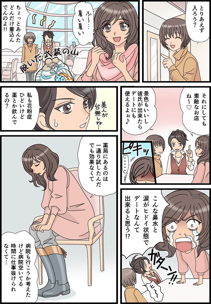 「とりあえず中に入ろう?」と一人の友人が言った。完全武装の女性が着込んだ服を脱ぎ捨てていく「ふ~…暑い暑い」それに対し「ちょっとあんたどんだけ着込んでんのよ!!」とツッコミを入れる。3人は席に座り「それにしても素敵なお店ね~」「景色もいいし彼氏が出来たらデートにも使えるよぉ♪」「…」武装していた女性が立ち上がり、「こんな鼻水と涙がヒドイ状態でデートなんて出来ると思う!?」とスゴイ剣幕。一人の友人が「私も花粉症ひどいけど薬とか飲んでるの?」と聞くと「薬局にあるのは一通り試したんだけど効果なくて、病院も行こうか考えてたけど病院開いている時間に仕事抜けられなくて…」とかなり悩んでいる武装の女性。