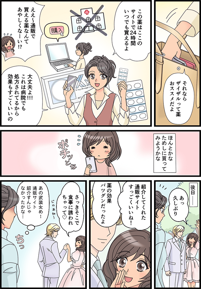 「それならザイザルって薬オススメだよ」と1人の友人がカバンから薬を出した。「この薬はここのサイトで24時間いつでも買えるよ」「ええ~通販で買える薬なんてあやしくなーい!?」「大丈夫よ!!!これは病院でも処方されてるから効果もすごくいいの」それを聞いて武装の女性は「ほんとかな…ためしに買ってみようかな」とスマホで注文してみた。後日…「あっ久しぶり」と男性と一緒にいる元武装の女性が1人の友人に声をかけた。「紹介してくれた通販サイトすっごくいいね!」「薬の効果バツグンだったよ」「さっきそこで食事に誘われちゃって」と男と一緒に食事に行く様子。それを見て「あの武装女め!通販サイト紹介すんじゃなかったかな…」と後悔した友人であった。