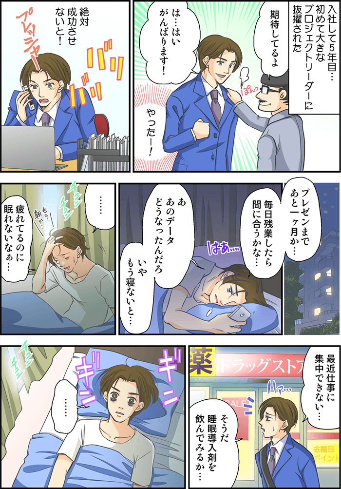 入社して5年目…初めて大きなプロジェクトリーダーに抜擢された一人の男性。上司から「期待してるよ」「は…はいがんばります!」心の中でやったー!と叫んだ男性であった。その後もプレッシャーを感じながらもバリバリプロジェクトをこなしていた男性。ある日の夜の自宅…「プレゼンまであと1ヶ月か…」「あ、あのデータどうなったんだろ、いやもう寝ないと…」そう考えている間に「疲れてるのに眠れないなぁ…」と朝が来てしまった。ある日の会社帰り「最近仕事に集中できない…」「そうだ睡眠導入剤を飲んでみるか…」とドラッグストアで買ってはみたものの、眠れずまた朝を迎えてしまった。
