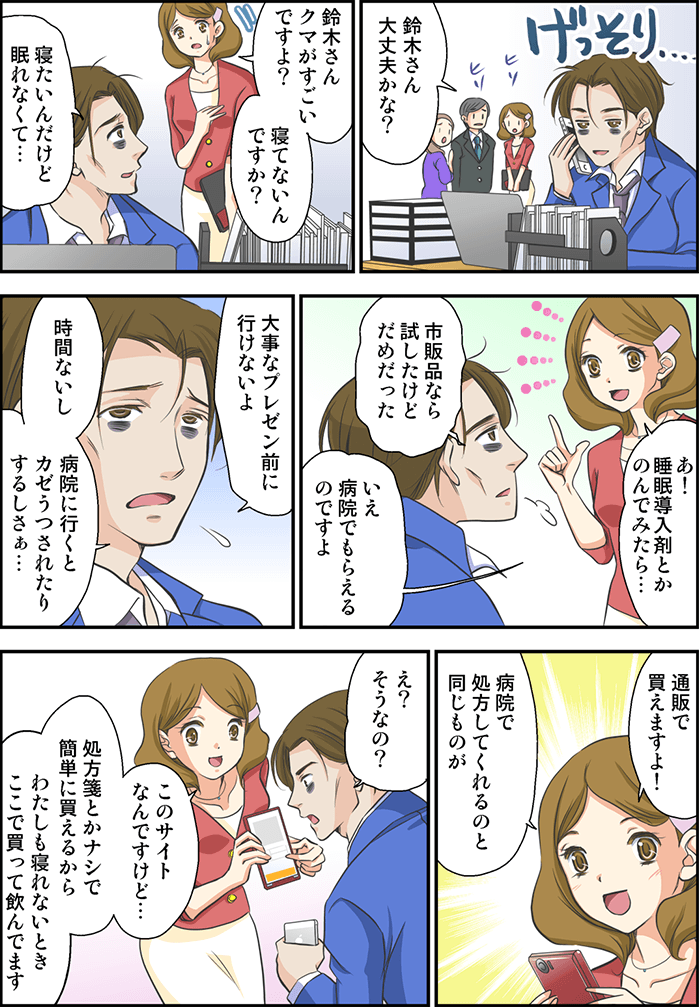 会社内でげっそりしている男性。「鈴木さん大丈夫かな?」と社員がヒソヒソ話をしている。1人の女性社員が「鈴木さんクマがすごいですよ? 寝てないんですか?」「寝たいんだけど眠れなくて…」「あ!睡眠導入剤とか飲んでみたら…」「市販薬なら試してみたけどだめだった」「いえ病院でもらえるんですよ」「大事なプレゼン前に行けないよ、時間ないし病院に行くとカゼうつされたりするしさぁ…」女性社員はスマホを取り出し「通販で買えますよ! 病院で処方してくれるのと同じものが」「え?そうなの?」「このサイトなんですけど…処方箋とかナシで簡単に買えるから、わたしも寝れないときここで買って飲んでます」と説明する女性社員。