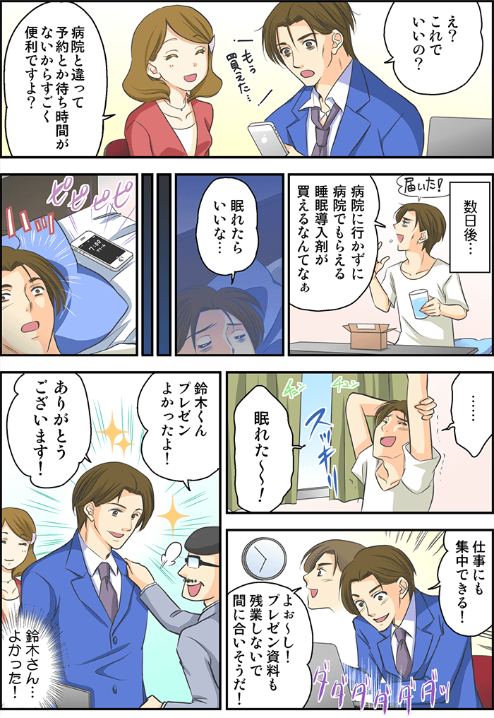 男性はスマホを見て「え?これでいいの?」「病院と違って予約とか待ち時間がないからすごく便利ですよ?」「もう買えた…」それから数日後、商品が届き「病院に行かずに病院でもらえる睡眠導入剤がかえるなんてなぁ」服用後夜になり「眠れたらいいなぁ」と思いながら時間が過ぎ、スマホの目覚ましで朝に目が覚めた男性「眠れた~~!」とスッキリした表情。会社内でも「仕事にも集中できる!」「よぉ~し! プレゼン資料も残業しないで間に合いそうだ!」プレゼン後、上司から「鈴木くんプレゼンよかったよ!」「ありがとうございます!」とキラキラした表情の男性。女性社員が「鈴木さん…よかった!」と心の中で安心していた。
