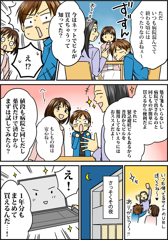 テーブルに突っ伏して「ただ、いつも病院混んでて終わる頃にはぐったりなのよねぇ~」と愚痴をこぼすと、友人の女性からアドバイスを得る「今はネットでピルが買えちゃうって知ってた?」それを聞き「え!?」と驚く。「処方箋もいらないし病院で出されるのと同じものが簡単に買えるから便利だよ。それに緊急避妊ピルもあるから普段からピルを服用してない人にもオススメだよ!」それを聞いて「もしもの時は安心ね~」と返す。「値段も病院と同じだし薬代だけで済むからまずは試してみたら?」と促される。早速その夜、パソコンで調べると1年分もまとめて買えることが分かった。