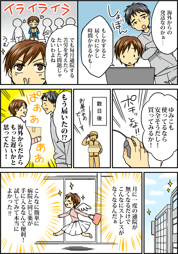 ここで一つの懸念がよぎる「海外からの発送なのかぁ…もしかすると届くのに少し時間かかるかも…」「でも毎月通院する苦労を考えたらたいした問題じゃないわよね」「ゆみこも使ってるなら安全そうだし!買ってみるか!」と決意し、ポチッと注文ボタンをクリックする。数日後、自宅にお届け物。「もう届いたの!?」「海外からだからもっと遅いかと思ってた~」そして後日、「月に一度の通院が無くなるだけで、こんなにストレスがなくなるんだぁ」「こんなに簡単に病院と同じ薬が手に入るなんて便利!試してみて本当によかった!!」とウキウキ気分でお出掛けするのであった。