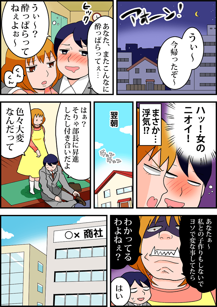 「うぃ~今帰ったぞ~」毎晩遅くに酔いどれ状態で帰宅する夫。「あなた、またこんなに酔っぱらってぇ…」「うぃ~?酔っぱらってねぇよぉ~」足元がおぼつかない夫に肩を貸す妻はふと夫からふといつもと違う臭いがするのに気付く。「ハッ!女のニオイ!」まさか…浮気?!翌朝問い詰めると「はぁ?そりゃ部長に昇進したし付き合いだよ。色々大変なんだって」と答える夫。「あなたぁ~私との子作りもしないでヨソで変な事してたらわかってるわよねぇ?」と鬼の形相をする妻に夫は小さく「はい」と答えた。