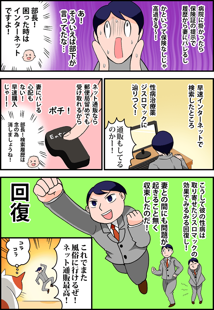 病院に掛かったら保険証の提示で履歴から妻にバレるし、かといって保険なしじゃ高過ぎる~!とムンクの叫び状態の夫の脳裏に「部長!困った時はインターネットですよ!」という部下のいつかの声が蘇る。早速インターネットで検索したところ性病治療薬ジスロマックに辿りつく!「通販もしてるのかー!」ネット通販なら郵便局留めでも受け取れるから妻にバレる心配もない!さっそく購入じゃー!「部長!検索履歴は念の為消しましょうね!」という部下の言葉をついでに思い出しつつEnterキーをポチり!こうして彼の性病は取り寄せたジスロマックの効果でみるみる回復し、妻との間にも問題が起きること無く収束したのだ!「これでまた風俗に行けるぜ!ネット通販最高!」とスキップする夫に通りすがりの野良猫だけが「コラコラ」と冷ややかな視線を送っていた。