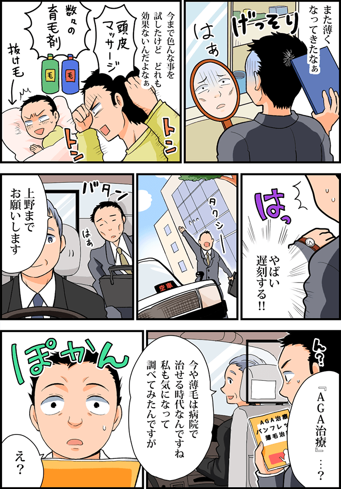 合わせ鏡をしながら「また薄くなってきたなぁ」と、げっそりした表情でため息を吐く男性。今まで色んな事(頭皮マッサージや育毛剤)を試したけどどれも効果がない。ふと腕時計を見ると遅刻しそうなので慌ててタクシーに乗り込む。「上野までお願いします」と運転手に告げ、車内に設置されていたパンフレットを手に取る。「AGA治療…?」と男性が発すると、運転手がこう言った「今や薄毛は病院で治せる時代なんですね。私も気になって調べてみたんですが」それを聞いて「え?」ぽかんとあっけにとられる男性。