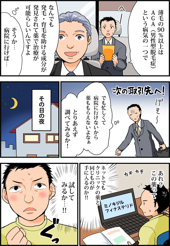 続けて運転手が話す「薄毛の90%以上はAGA(男性型脱毛症)という病気の一つで、なんでも発毛・育毛を助ける成分が発見されて薬で治療が可能らしいんですよ」それを聞いて男性は決意する「そうか…病院に行けば…」「でも忙しくて病院に行けないから薬ももらえないよなぁ。とりあえず調べてみるか!」と気持ちを切り替え、その日の夜パソコンで検索をする男性。「あれ?この薬って」「ネットでもクリニックの薬と同じものが手に入るのか!!」「試してみるか…!!」ぐっと拳を握り締め挑戦することにした男性。