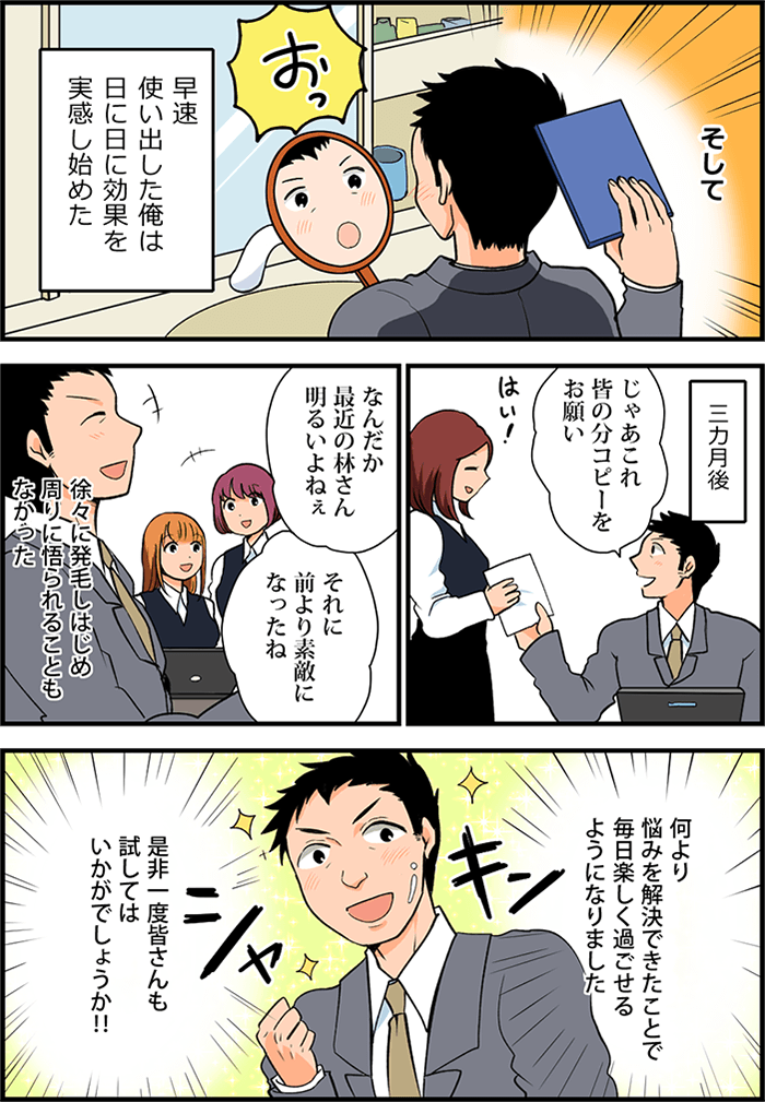そして、早速使い出した男性は日に日に効果を実感し始め、三ヵ月後には若返ったような毛髪になりバリバリと仕事をこなす姿があった。「じゃあこれ皆の分コピーをお願い」ハツラツとした表情の男性に「はい」と女性社員も笑顔で応対している。「なんだか最近の林さん明るいよねぇ」「それに前より素敵になったね」徐々に発毛しはじめ周りに悟られることもなかった。何より悩みを解決できたことで毎日楽しく過ごせるようになりました。是非一度皆さんも試してみてはいかがでしょうか!!