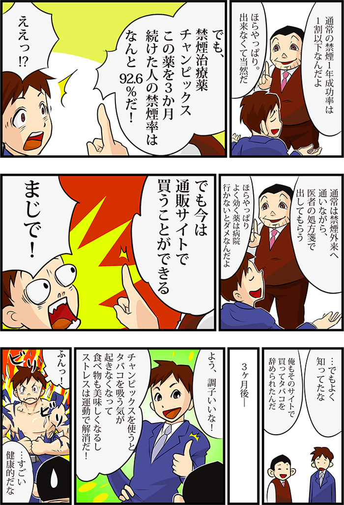同僚から禁煙の成功率の話をされる。そこで知ったのが「禁煙治療薬チャンピックス」で3ヶ月の服用で92.6%の人が禁煙成功だと知る主人公。禁煙外来に行かなくても通販で禁煙治療薬を購入できることを同僚から聞く。その後、チャンピックスをネット通販で購入し3ヶ月で禁煙することに成功し体調が良くなった主人公。