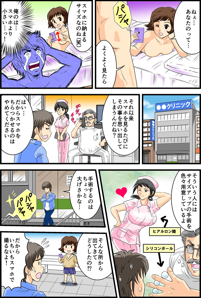 事後にベッドに転がりながら主人公の性器にスマートフォンを向ける彼女。「ねぇ…あなたのって…よくよく見たらスマホに納まるサイズなのね(笑)」と一言。「僕のは…スマホより小さい…っ!」と衝撃を受けてしまう。あまりにも気になってしまい某クリニックへ。「それ以来スマホを見るたびにその事を思い出してしまうんだね?」「はい…だからスマホをちらつかせるのはやめてください」担当医師はわざとらしく持っていたスマホをしまって「そういう人にはサイズアップの手術を色々用意しているよ」とシリコンボールを見せつける。勢いに引いてしまった主人公が「手術するのはちょっと大げさかな…」とクリニックを出るとパシャパシャと撮影音が…「そんな所から出てきてどうしたの!?」と声をかけてきたのはまさかの彼女!「だからいちいちスマホで撮るなよ!」