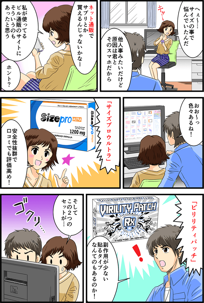 一緒に家に帰って事のあらましを彼女に話す主人公。「へぇ~…サイズの事で悩んでたんだ」「他人事みたいだけど原因は君とそのスマホだから」呆れる主人公に彼女は「ネット通販でサプリとか買えるんじゃないかなー私が使ってるピル通販のサイトにそういうのもあったと思う」とスマホを眺める。PCでその通販サイトを改めて見せてもらうと「おお~っ色々あるね!」色々見ていく中で気になった商品がいくつか。「『サイズプロウルトラ』安全性抜群で口コミでも評価高め!」「『ビリリティパッチ』複写王が少ない貼るタイプなんてのもあるのか!」関心する主人公と息を飲む彼女…彼女が見つめるのはとある商品だった。「そしてこの2つのセットが…」