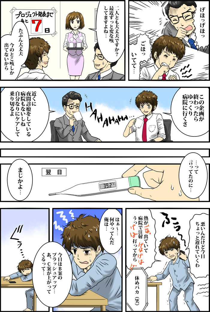 「げほっげほっ」「ごほっいてて・・・」咳こむ会社員の男性2人。部下の女性が心配そうに2人に話しかける。「二人とも大丈夫ですか?最近ずっと変な咳してますよね・・・」「たぶん大丈夫。今のとこ咳しか出てないから」と答える男性。「この企画が終わったらゆっくり病院に行くさ」「近くに夜間診療をしている病院もないしね。自分なりにケアして乗り切るよ」無理をして話す2人。「・・・って言ってたのに・・・」「まじかよ・・・」しかし翌日、ひとりが高熱に見舞われる。「悪いんだけど今日ちょっとおくれていくわ」「熱が出ていて病院で注射、うっ打ってから」激しく咳き込みながら会社に電話する男性。「休めバカ(笑)」と同僚が言う。「はぁ~・・・何やってんだ俺は・・・」「今日はB案のブラッシュアップ・・・あ、C案が上がってくるって・・・」ぐったりと机に突っ伏す男性。