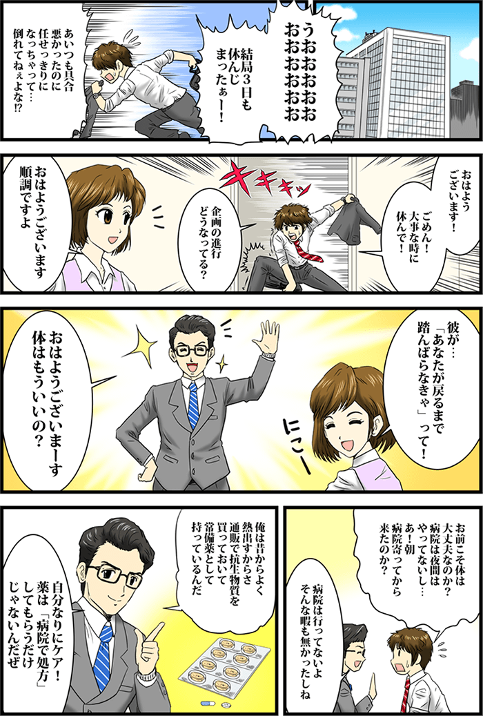 「うおおおおおおおおおおお、結局3日も休んじまったぁー!」「あいつも具合悪かったのに任せっきりになっちゃって・・・倒れてねぇよな!?」慌てて出社する男性。「おはようございます!ごめん!大事なときに休んで!」「企画の進行どうなってる?」「おはようございます順調ですよ」「彼が・・・「あなたが戻るまで踏んばらなきゃ」って!」と部下の女性が男性に話す。同僚男性が元気いっぱいな様子で「おはようございまーす体はもういいの?」と話す。「お前こそ体は大丈夫なのか?病院は夜間はやってないし・・・あ!朝病院行ってから来たのか?」と驚く男性。「病院は行ってないよそんな暇も無かったしね」「俺は昔からよく熱出すからさ通販で抗生物質を買っておいて常備薬として持っているんだ」「自分なりにケア!薬は「病院で処方」してもらうだけじゃないんだぜ」と答える同僚男性。