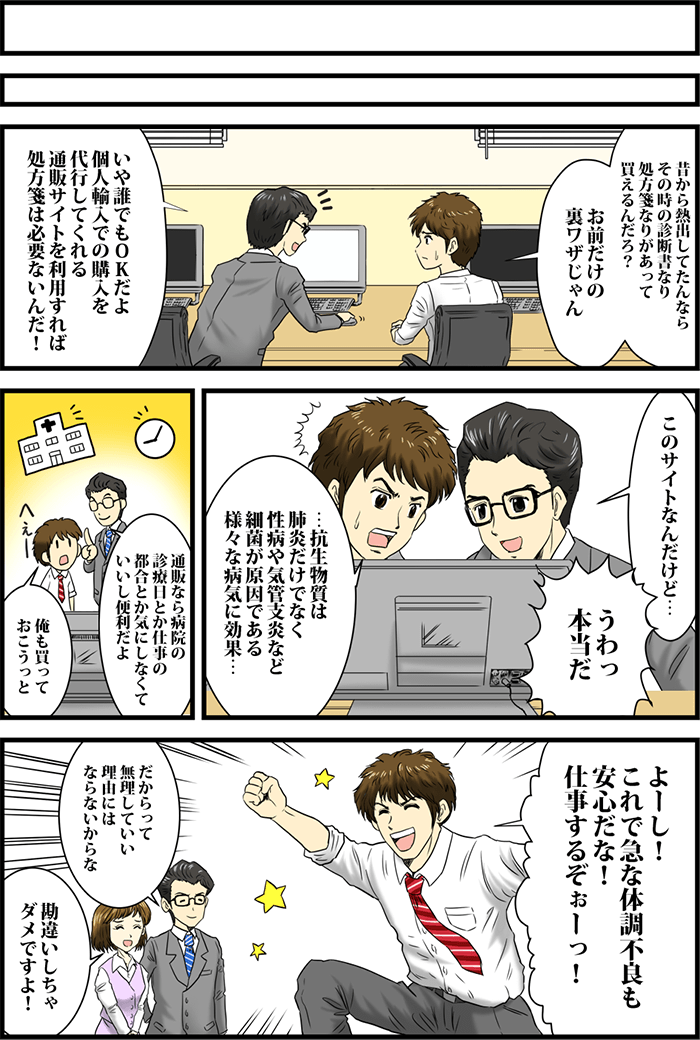 「昔から熱出してたんならその時の診断書なり処方箋なりがあって買えるんだろう?お前だけの裏ワザじゃん」「いや誰でもOKだよ個人輸入での購入を代行してくれる通販サイトを利用すれば処方箋は必要ないんだ!」パソコンの前で話す2人。「このサイトなんだけど・・・」「うわっ本当だ」「・・・抗生物質は肺炎だけでなく性病や気管支炎など細菌が原因である様々な病気に効果・・・」同僚男性に説明してもらい驚く男性。「通販なら病院の診療日とか仕事の都合とか気にしなくていいし便利だよ」「俺も買っておこうっと」「よーし!これで急な体調不良も安心だな!」と元気いっぱい話す男性。それに対し「だからって無理していい理由にはならないからな」「勘違いしちゃダメですよ!」とあきれる部下と同僚。